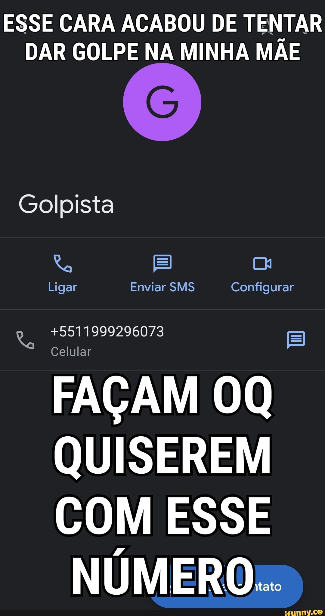 ESSE CARA ACABOU DE TENTAR
DAR GOLPE NA MINHA MÃE Golpista
Ra Cx
Ligar Enviar SMS Configurar
+5511999296073
Celular
FAÇAM QUISEREM COM ESSE
NÚMERO...