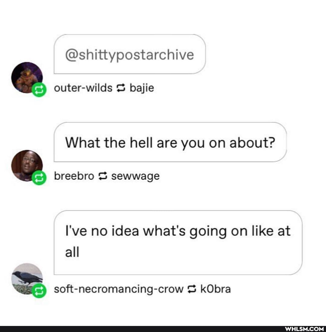 @shittypostarchive
outer-wilds bajie
What the hell are you on about?
breebro sewwage
I've no idea what's going on like at all
soft-necromancing-crow kObra
