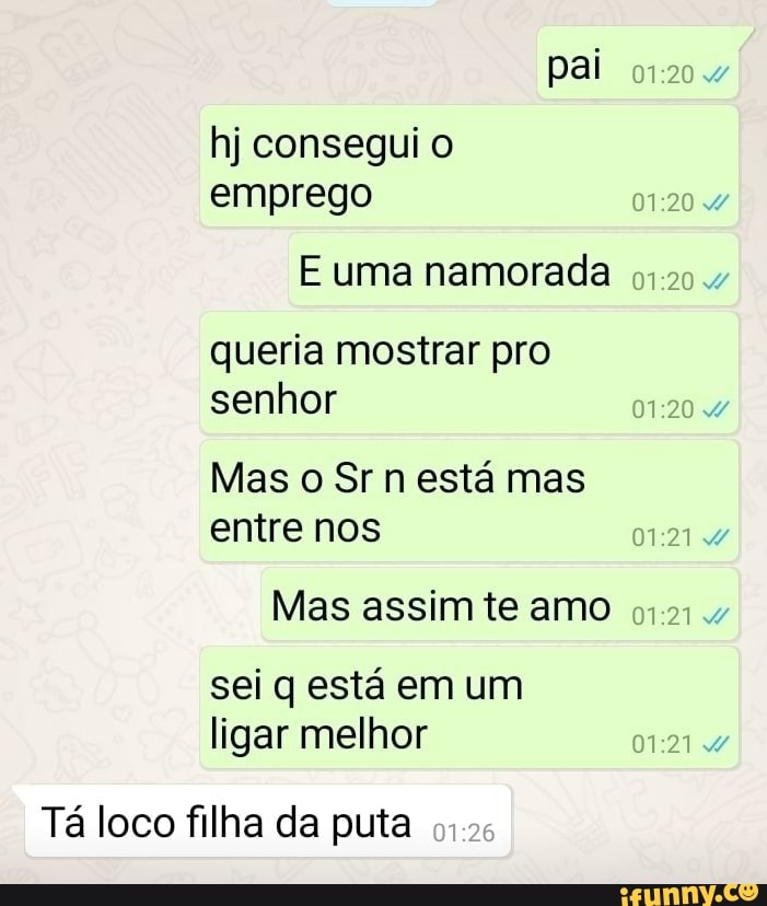 pai
hj consegui o emprego
queria mostrar pro senhor
Mas o Sr n está mas entre nos
Mas assim te amo
sei q está em um ligar melhor
Tá loco filha da puta