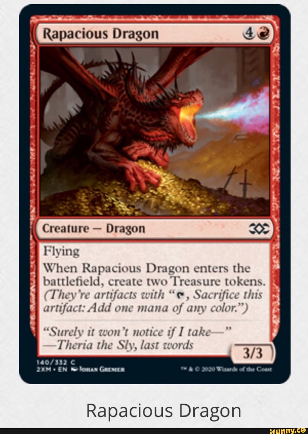 UR Flying
When Rapacious Dragon enters the
battlefield, create two Treasure tokens.
(They're artifacts with "e, Sacrifice this
artifact: Add one mana of any color.")
APO
BAINES
AA
"Surely it won't notice if I take
Theria the Sly, last words
140/332 C
EN he lomas GAMER
Rapacious Dragon