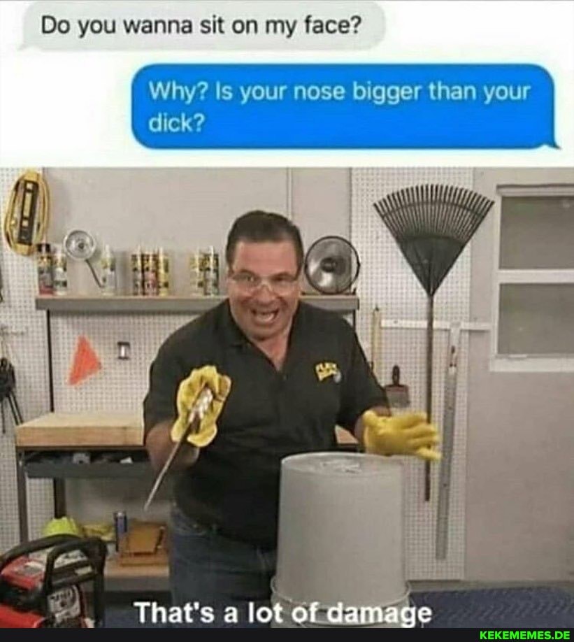 Do you wanna sit on my face?
Why? Is your nose bigger than your dick?
