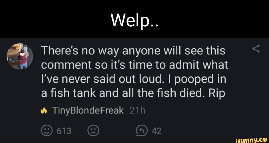 Welp..
There's no way anyone will see this comment so it's time to admit what
I've never said out loud. I pooped in a fish tank and all the fish died. Rip
TinyBlondeFreak
613 42