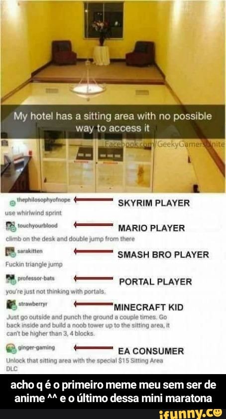 My hotel has
a sitting area with no possible
way to access it
MARIO PLAYER
SMASH BRO PLAYER
PORTAL PLAYER
MINECRAFT KID
E meros [A CONSUMER
Inlock that sitting
area
w - acho q é o primeiro meme meu sem ser de anime ^^ e o último dessa mini maratona