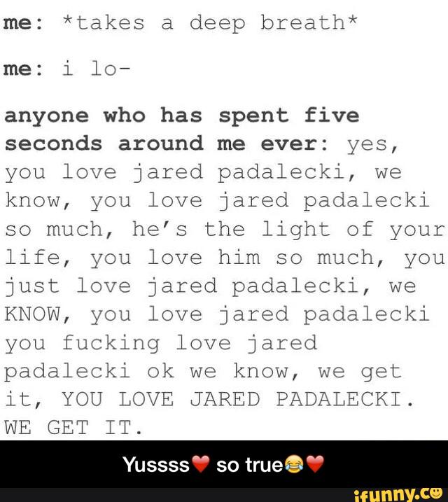 me: *takes a deep brea:h*
me: i lo-
anyone who has spent five
seconds around me ever: yes,
you love jared padaleoki, we
know, you love jared padalecki
so much, he’s the light of your
life, you love him so much, you
just love jared padalecki, we
KNOW, you love jared padalecki
you fucking love jared
padalecki ok we know, we get
it, YOU LOVE JARED PADALECKI.
WE GET IT.
Yussssu so
trueêé “ - Yussss❤️ so true😂❤️
