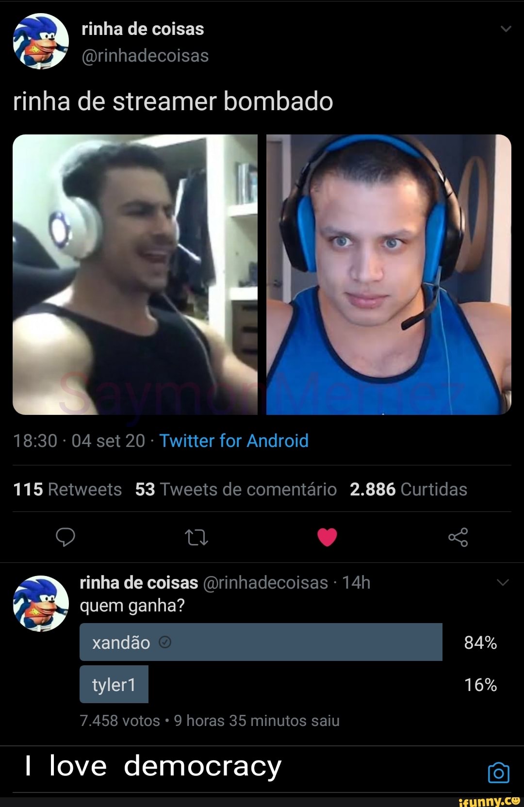 A rinha de coisas
(wrinhadecoisas
rinha de streamer bombado
- 04 set 20 - Twitter for Android
115 Retweets 53 Tweets de comentário 2.886 Curtidas
Q So rinha de coisas (orinhadecoisas quem ganha? xandão 84% tyler1 16%
7.458 votos * 9 horas 35 minutos saiu
I love democracy (8)