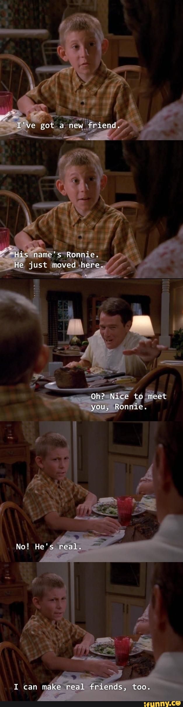 I've got a new fricnd.
His name's Ronnie.
He just moved here.
Oh? Nice to meet
you, Ronnie.
No! He's real.
I can make real friends, too.