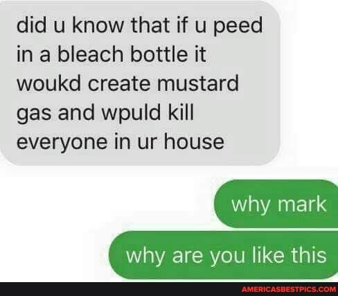 did u know that if u peed in a bleach bottle it woukd create mustard gas and wpuld kill everyone in ur house
why mark
why are you like this