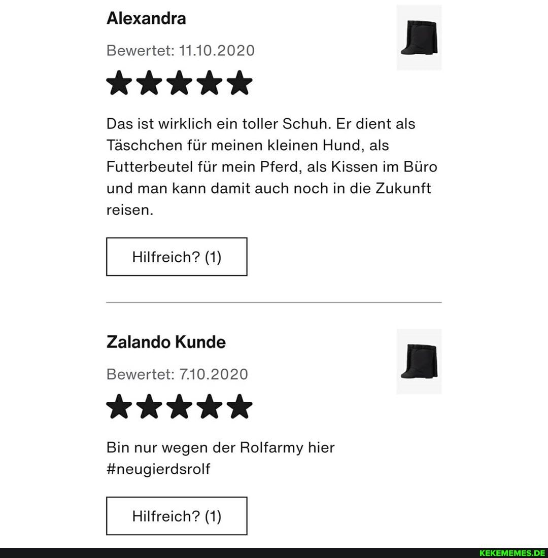 Alexandra
Bewertet: 11.10.2020
Das ist wirklich ein toller Schuh. Er dient als
Täschchen für meinen kleinen Hund, als
Futterbeutel für mein Pferd, als Kissen im Büro und man kann damit auch noch in die Zukunft reisen.
Hilfreich? (1)
Zalando Kunde
Bewertet: 7.10.2020
Bin nur wegen der Rolfarmy hier
#neugierdsrolf
Hilfreich? (1)