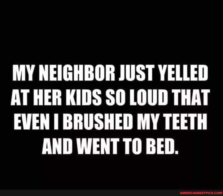 MY NEIGHBOR JUST YELLED
AT HER KIDS SO LOUD THAT
EVEN BRUSHED MY TEETH AND WENT TO BED.