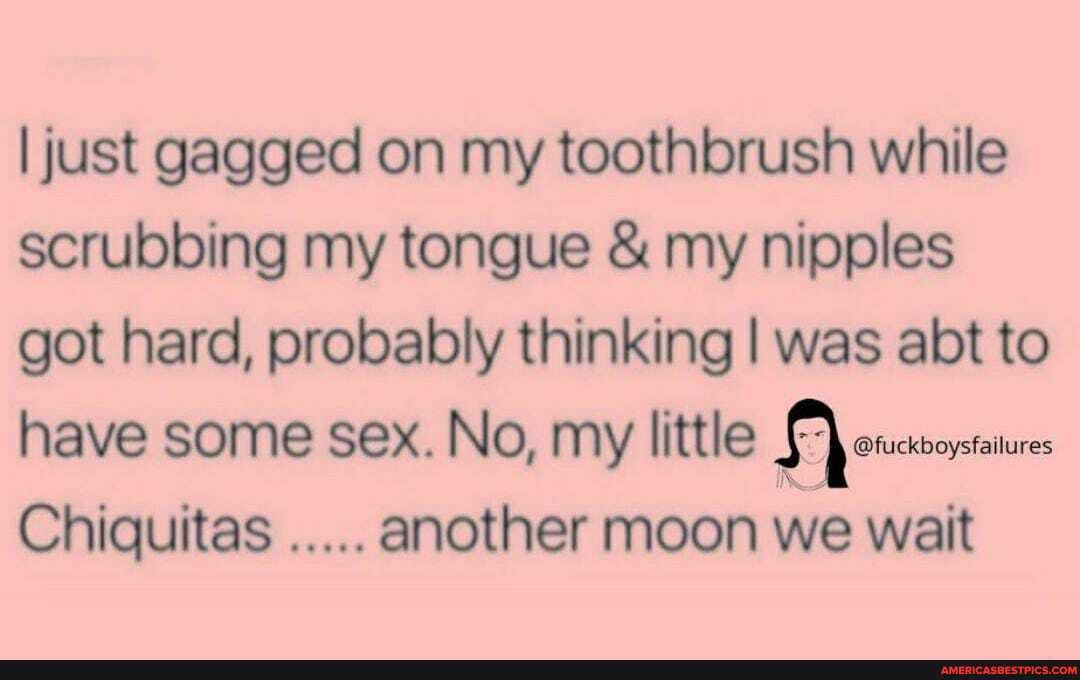 I just gagged on my toothbrush while scrubbing my tongue & my nipples got hard, probably thinking I was abt to have some sex. No, my little
Chiquitas another moon we wait