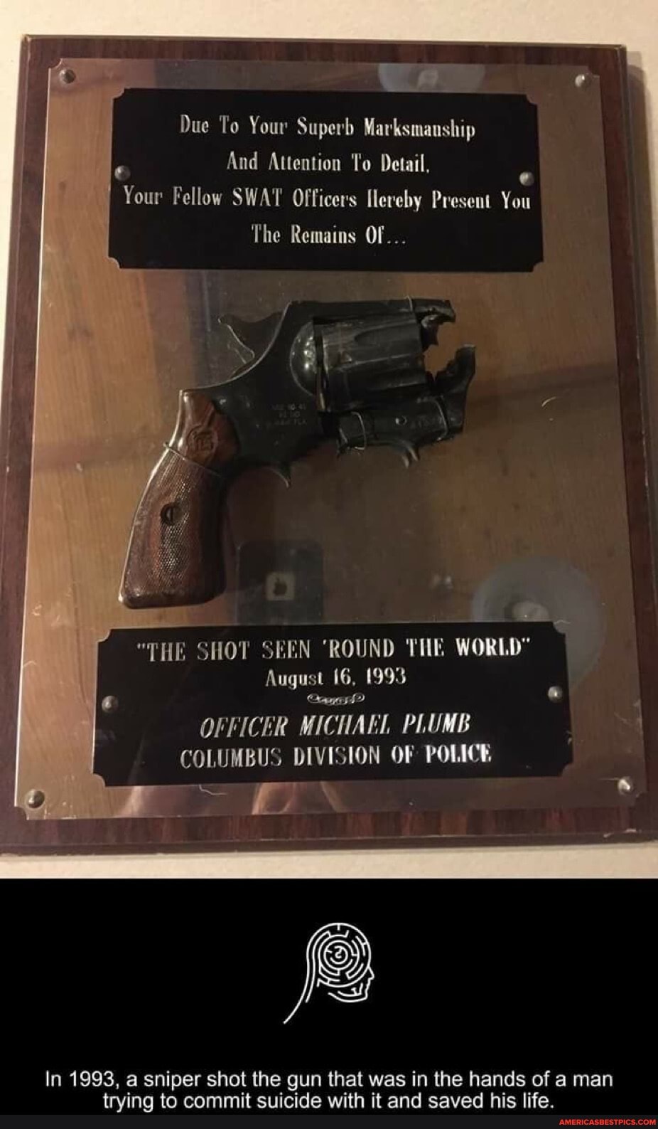 Aa
Due To Your Superb Marksmanship
And Attention To Detail,
Your Fellow SWAT Officers flereby Present You
The Remains Of...
"THE SHOT SEEN 'ROUND THE WORLD"
August 16, 1993
OFFICER MICTIAEL PLUMB COLUMBUS DIVISION OF POLICE
In 1993, a sniper shot the gun that was in the hands of man