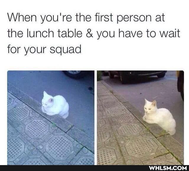 When you're the first person at the lunch table & you have to wait
for your squad
