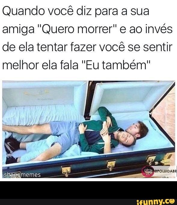 Quando você diz para a sua
amiga "Quero morrer" e ao invés
de ela tentar fazer você se sentir
melhor ela fala "Eu também" -