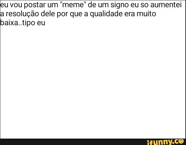 u vou postar um "meme" de um signo eu so aumentei
a resolução dele por que a qualidade era muito
baixa..tipo eu