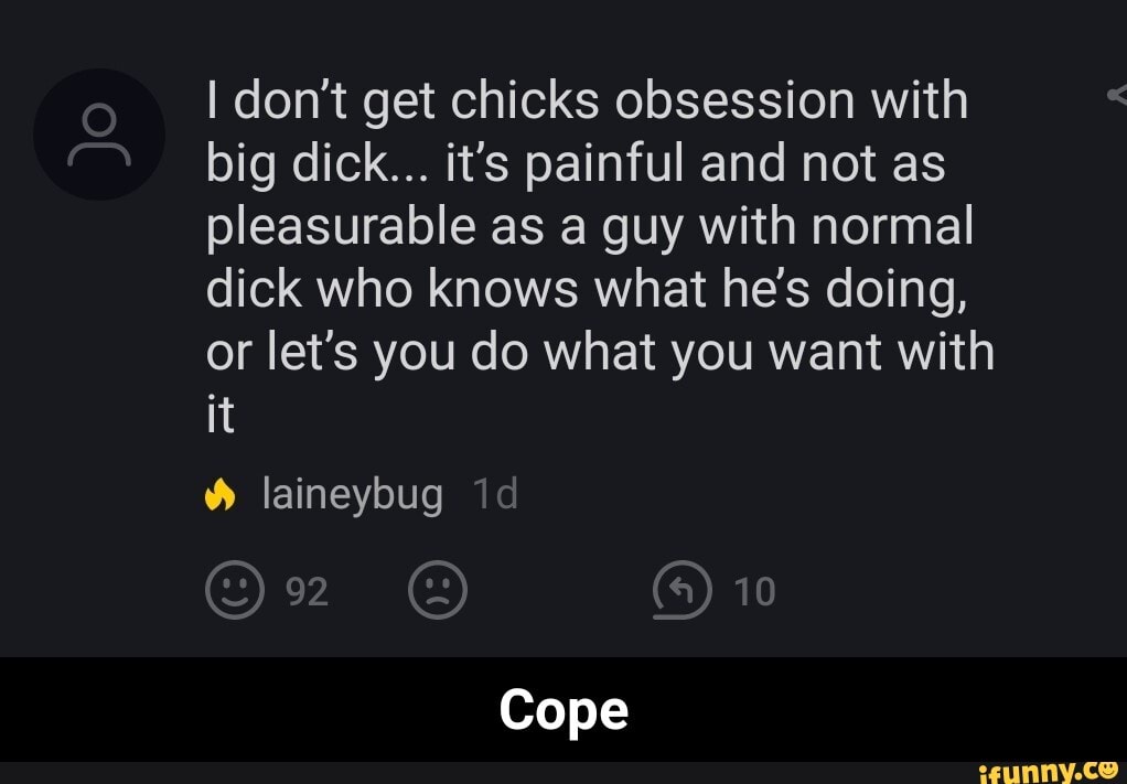 I don't get chicks obsession with big dick... it's painful and not as pleasurable as a guy with normal dick who knows what he's doing, or let's you do what you want with it
laineybug
10
Cope - Cope