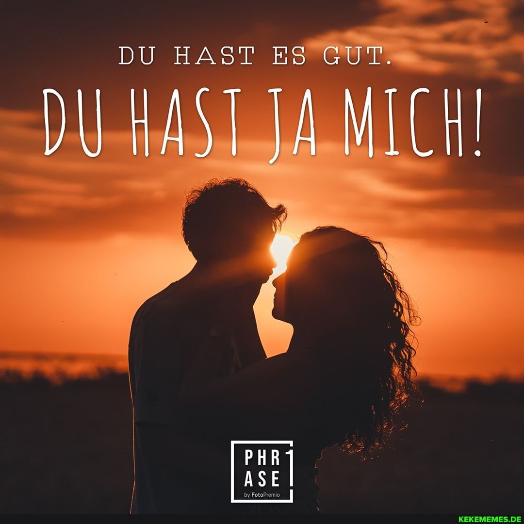 DU HAST ES GUT.
DU HAST JA MICH