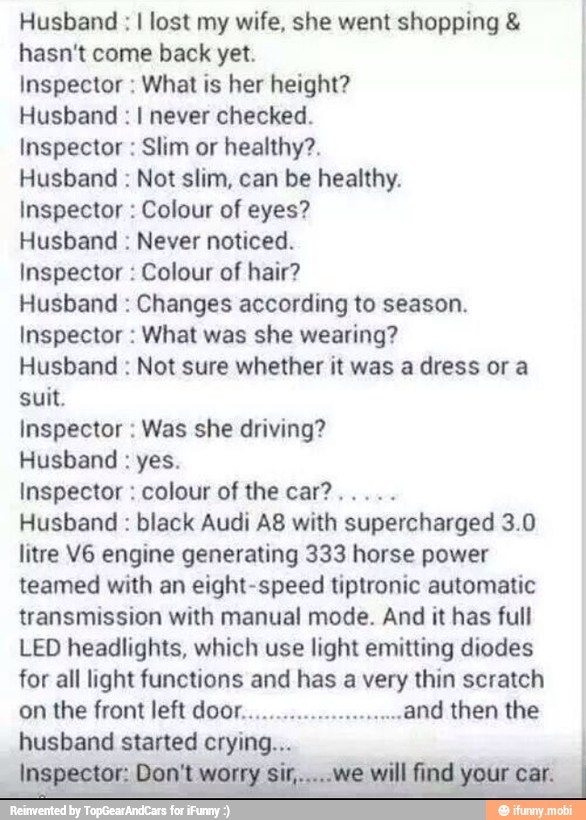 Husband I lost my wife, she went shopping hasn't come back yet.
Inspector What is her height?
Husband I never checked.
Inspector Slim or healthy?.
Husband Not slim, can be healthy.
Inspector Colour of eyes?
Husband Never noticed.
Inspector Colour of hair?
Husband Changes according to season.
Inspector What was she wearing?
Husband Not sure whether it was a dress ora
suit.
Inspector Was she driving?
Husband yes.
Husband black Audi A8 with supercharged 3.0
litre V6 engine generating 333 horse power
teamed with an eight-speed tiptronic automatic
transmission with manual mode. And it has full
LED headlights, which use light emitting diodes
for all light functions and has a very thin scratch
on the front left door..
ANd then the
husband started crying.
li Don't worry