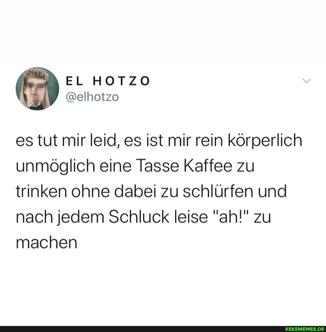 EL HOTZO
@elhotzo
es tut mir leid, es ist mir rein körperlich unmöglich eine Tasse Kaffee zu trinken ohne dabei zu schlürfen und nach jedem Schluck leise "ah!" zu machen