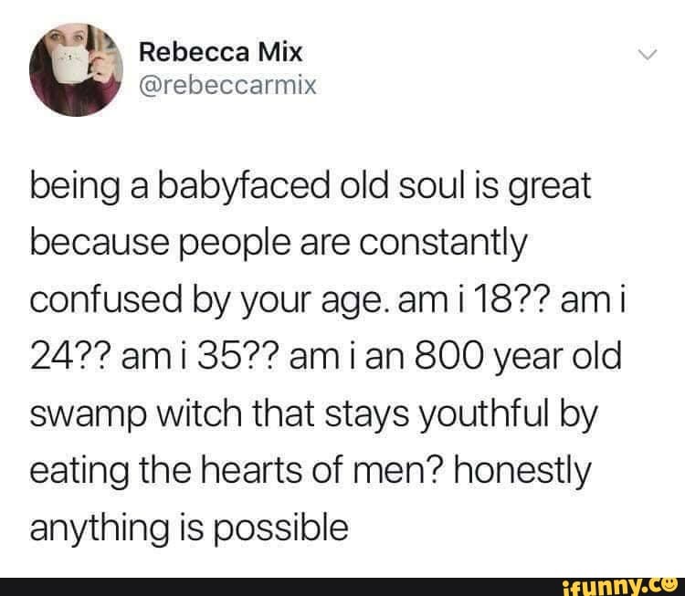 being a baloyfaced old soul is great because people are constantly confused lay your age. am 18?? am i
24?? am 35?? am ian 800 year old swamp witch that stays youthful by eating the hearts of men? honestly anything is possible