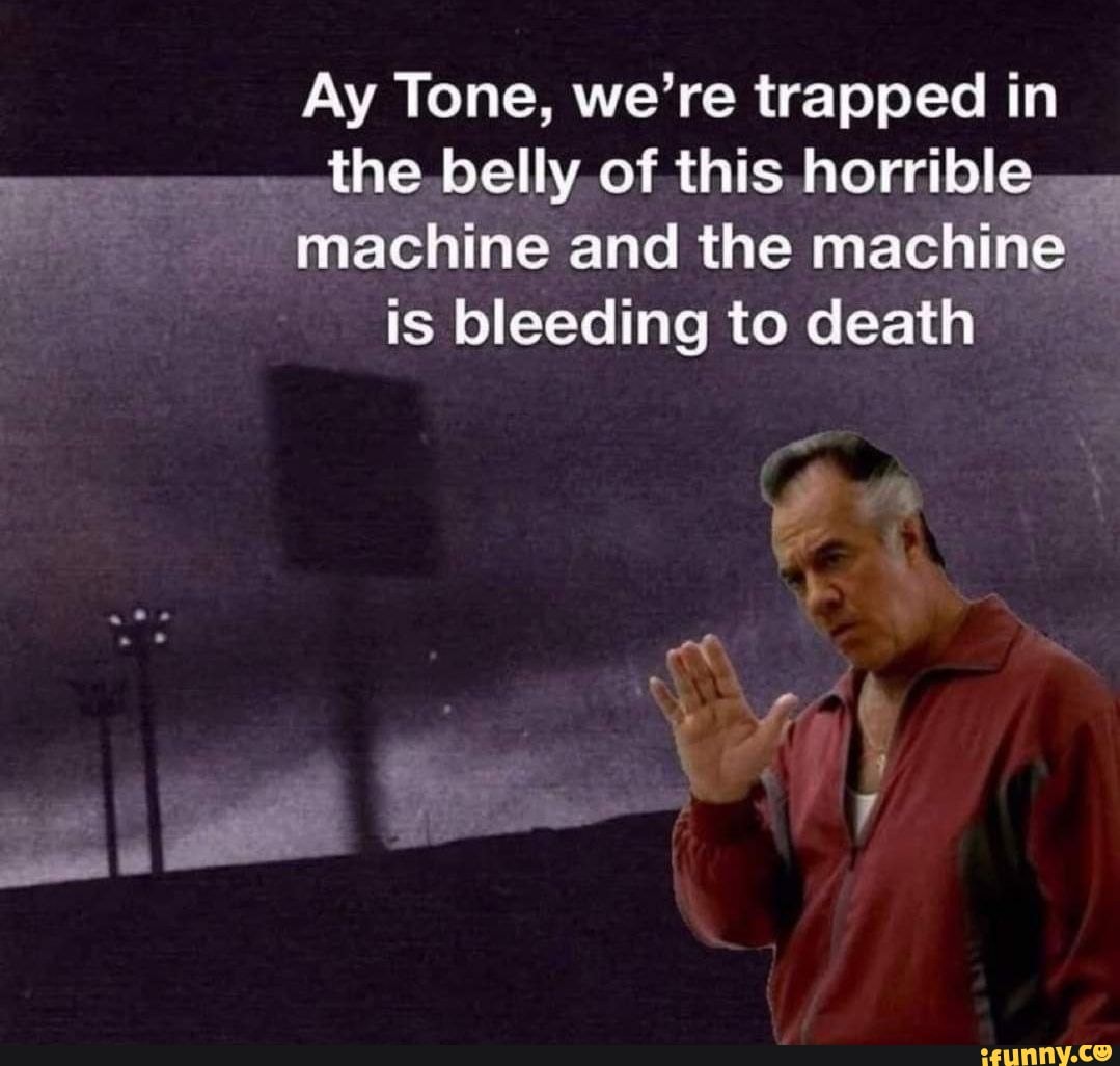 Ay Tone, we're trapped in the belly of this horrible... machine and the