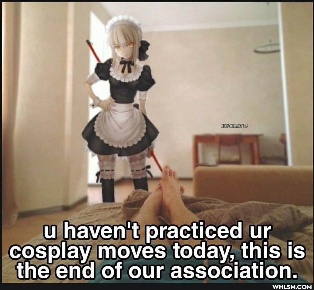 u haven't practiced ur cosplay moves today, this is the end of our association.