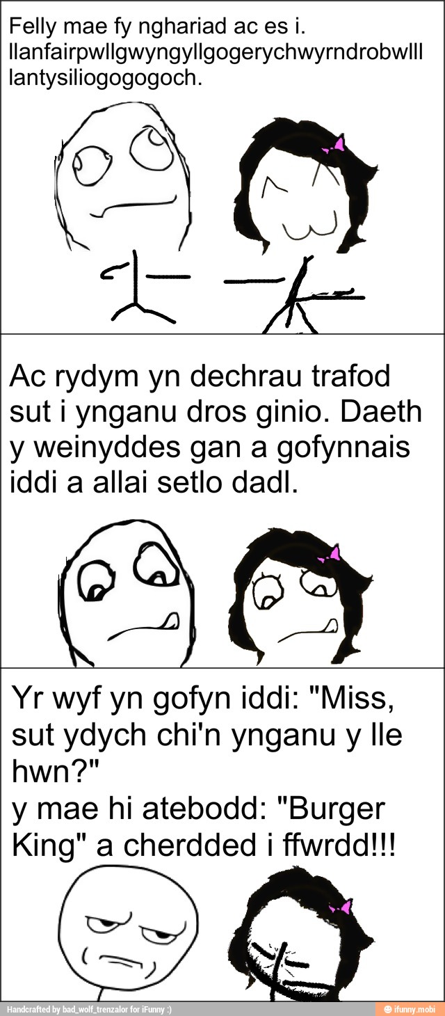 llanfairpwllgwyngyllgogerychwyrndrobwill
lantysiliogogogoch.
y weinyddes gan a gofynnais
Yr wyf yn gofyn iddi: "Miss,
sut ydych chi'n ynganu y lle
y mae hi atebodd: "Burger