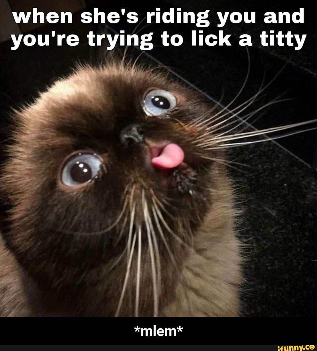 When she's riding you and you're trying to lick a titty *mlem* )
