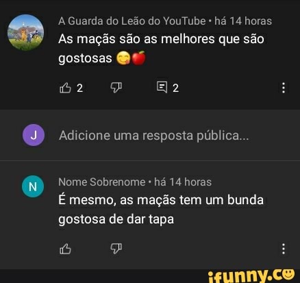 A Guarda do Leão do YouTube há 14 horas
As maçãs são as melhores que são
gostosas
Adicione uma resposta pública...
Nome Sobrenome há 14 horas
É mesmo, as maçãs tem um bunda gostosa de dar tapa