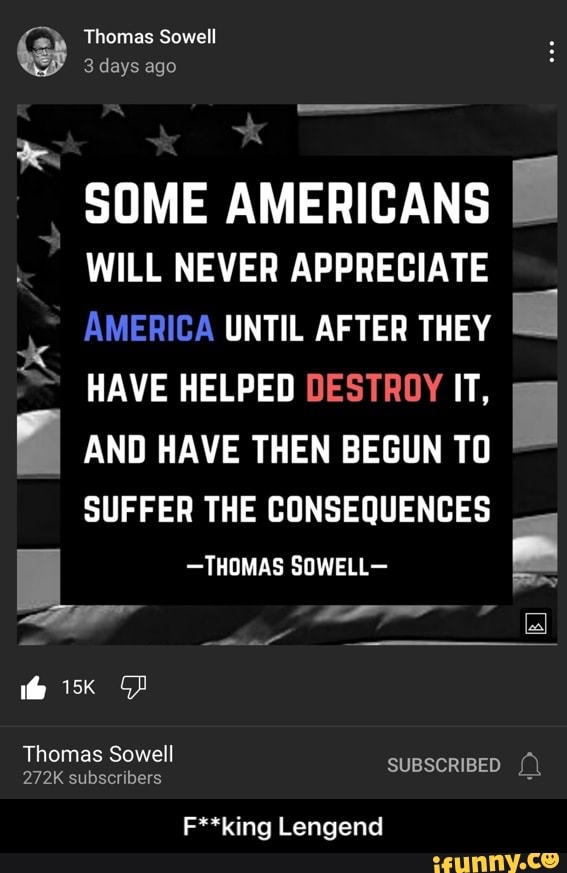 Thomas Sowell
days ago
SOME AMERICANS WILL NEVER APPRECIATE AMERICA UNTIL AFTER THEY HAVE HELPED DESTROY IT,
AND HAVE THEN BEGUN TO SUFFER THE CONSEQUENCES
-THOMAS SOWELL-
Thomas Sowell
272K subscribers SUBSCRIBED
F**king Lengend - F**king Lengend