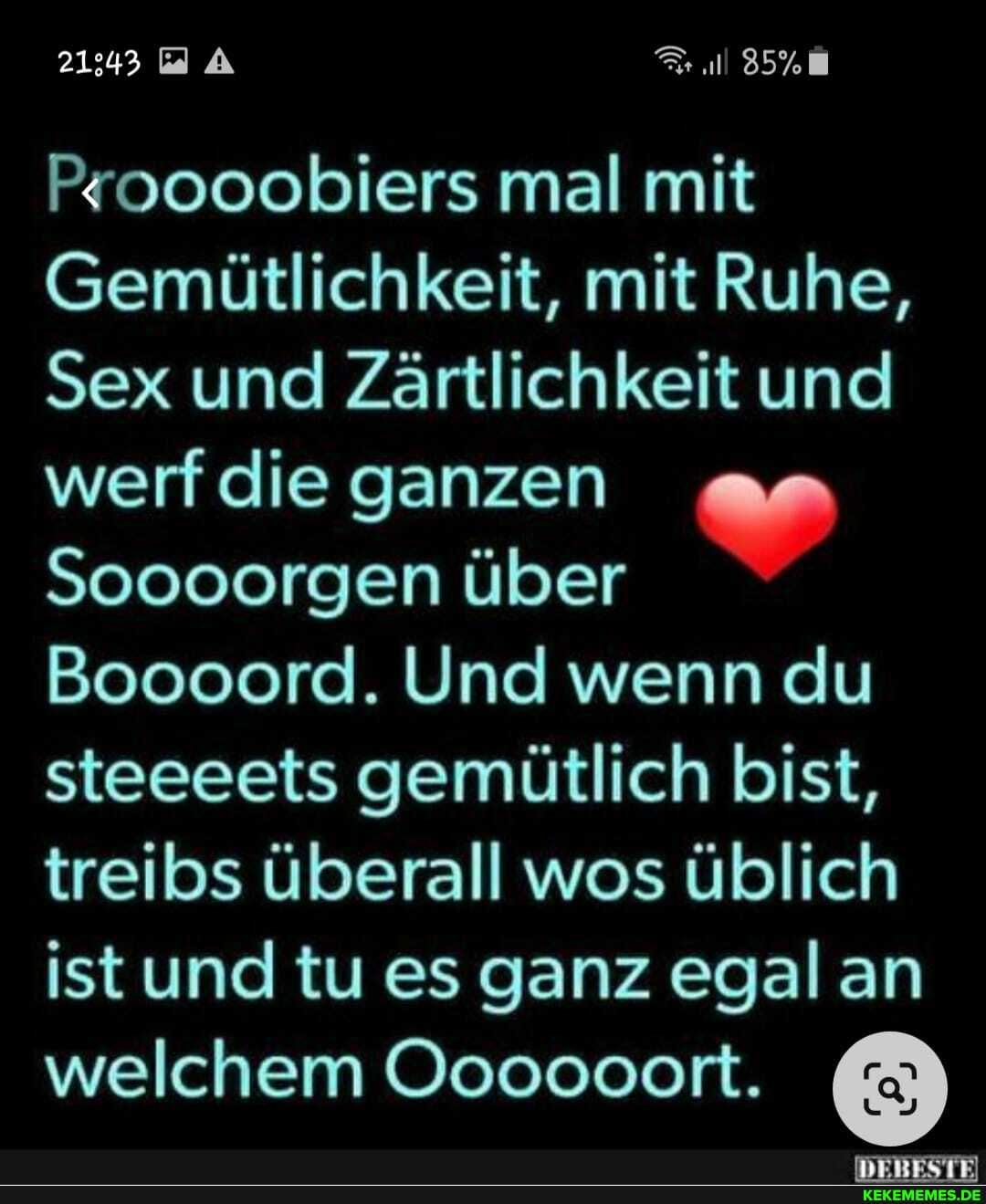 21343
Proooobiers mal mit
Gemütlichkeit, mit Ruhe,
Sex und Zärtlichkeit und werf die ganzen
Soooorgen über
Boooord. Und wenn du steeeets gemütlich bist, treibs überall wos üblich ist und tu es ganz egal an welchem Oooooort.