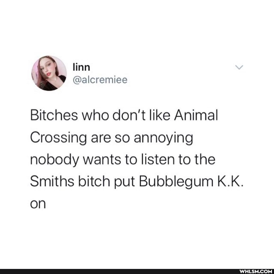 linn
@alcremiee
Bitches who don't like Animal
Crossing are so annoying nobody wants to listen to the
Smiths bitch put Bubblegum K.K.
on