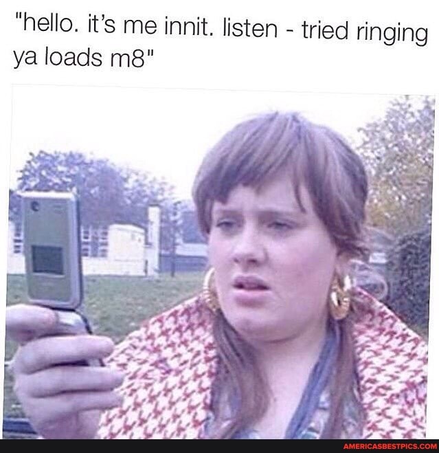 "hello. it's me innit. listen - tried ringing ya loads
