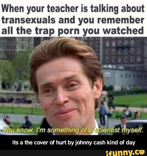 When your teacher is talking about transexuals and you remember all the  trap. porn you watched its a the cover of hurt byiohnny cash kind of day -  its a the cover