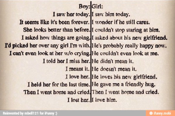 I saw her today. Jl saw him today.
It seemns like it's been forever. I{ wonder if he still
She looks better than beforej{ couldn't stop staring at him,
Lasked how things are going asked about his new girlfriend.
Td picked her over any girl I'm with.He's probably really happy now.
I can't even look at her w/o cryingJHe couldn't even look at me,
1 told her 1 miss her.[He didn't mean it.
1 meant it. [He doesn't mean it.
Llove her. }He loves his new girlfriend.
I held her for the last time.IHe gave me a
friendly hug.
Then I went homte and cried Then went home and cried.
J lost her. love him.