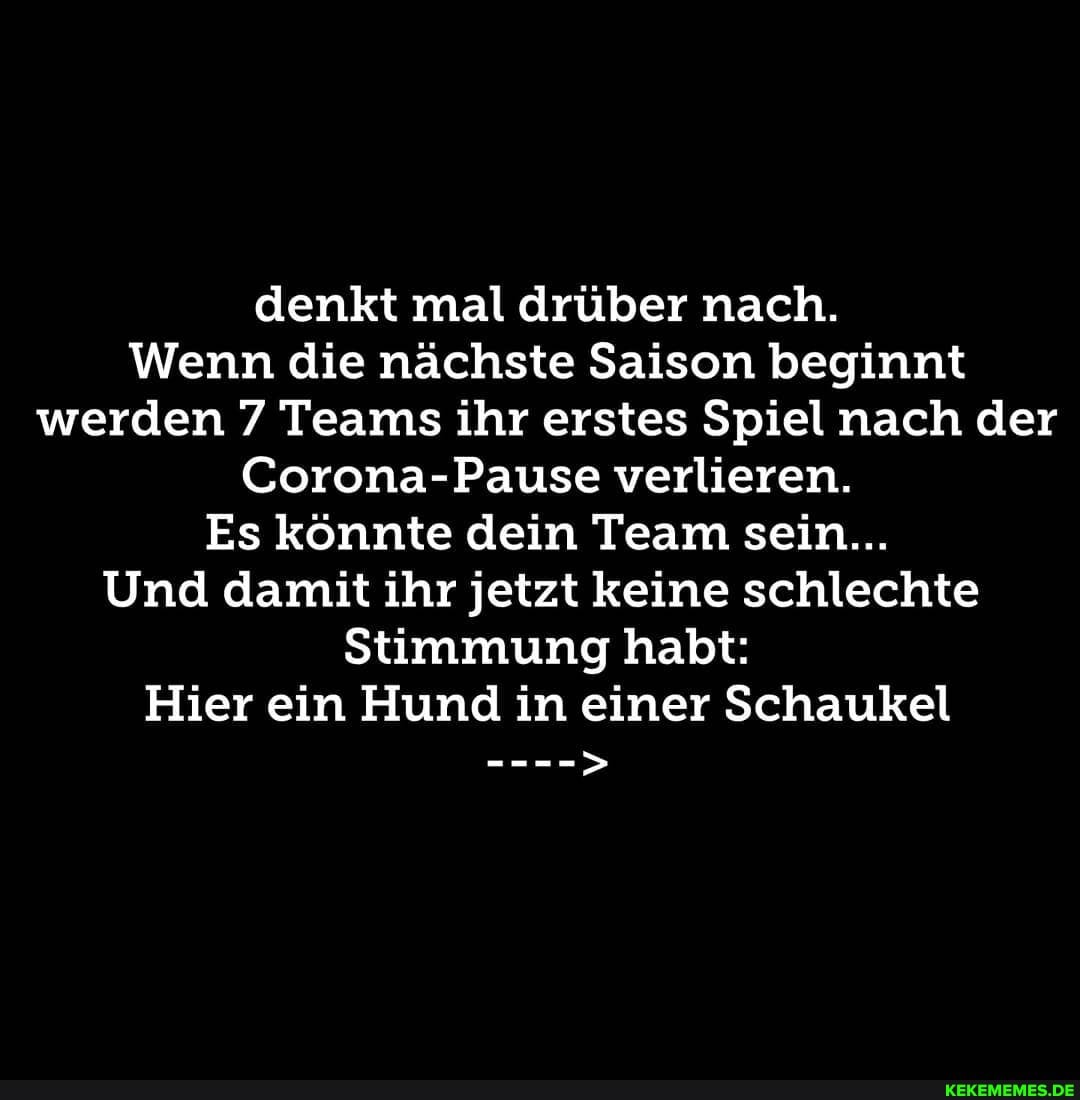 denkt mal drüber nach.
Wenn die nächste Saison beginnt werden 7 Teams ihr erstes Spiel nach der
Corona-Pause verlieren.
Es könnte dein Team sein...
Und damit ihr jetzt keine schlechte
Stimmung habt:
Hier ein Hund in einer Schaukel