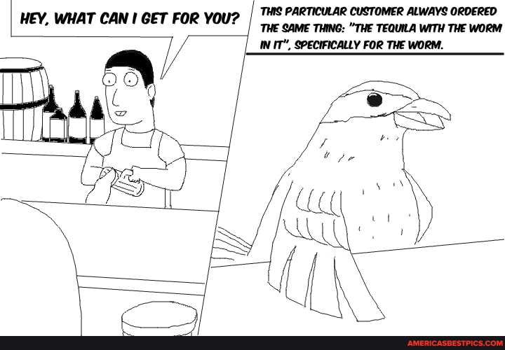 THIS PARTICULAR CUSTOMER ALWAYS ORDERED
'THE SAME THING: "THE TEQUILA WITH THE WORM IN IT", SPECIFICALLY FOR THE WORM.
HEY, WHAT CAN GET FOR YOU?