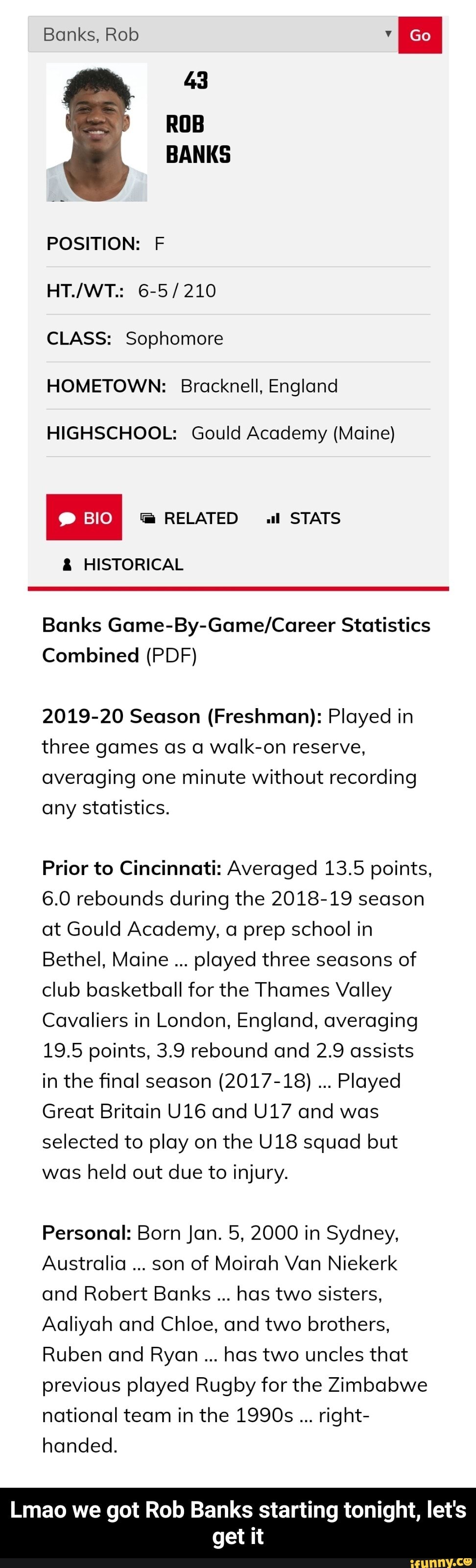 Banks, Rob
43
ROB BANKS
POSITION: F
6-5/ 210
CLASS: Sophomore
HOMETOWN: Bracknell, England
HIGHSCHOOL: Gould Academy (Maine)
I RELATED al STATS
& HISTORICAL
Banks Statistics
Combined (PDF)
2019-20 Season (Freshman): Played in three games as a walk-on reserve, averaging one minute without recording any statistics.
Prior to Cincinnati: Averaged 13.5 points,
6.0 rebounds during the 2018-19 season at Gould Academy, a prep school in
Bethel, Maine played three seasons of club basketball for the Thames Valley
Cavaliers in London, England, averaging
19.5 points, 3.9 rebound and 2.9 assists in the final season (2017-18) Played
Great Britain and and was selected to play on the squad but was held out due to injury.
Personal: Born Jan. 5, 2000 in Sydney,
Australia son of Moirah Van Niekerk and Robert Banks has two sisters,
Aaliyah and Chloe, and two brothers,
Ruben and Ryan has two uncles that previous played Rugby for the Zimbabwe national team in the 1990s right- handed.
Lmao we got Rob Banks starting tonight, let's get it - Lmao we got Rob Banks starting tonight, let's get it