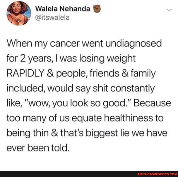 When my cancer went undiagnosed for 2 years, I was losing weight
RAPIDLY & people, friends & family included, would say shit constantly like, "wow, you look so good." Because too many of us equate healthiness to being thin & that's biggest lie we have ever been told.