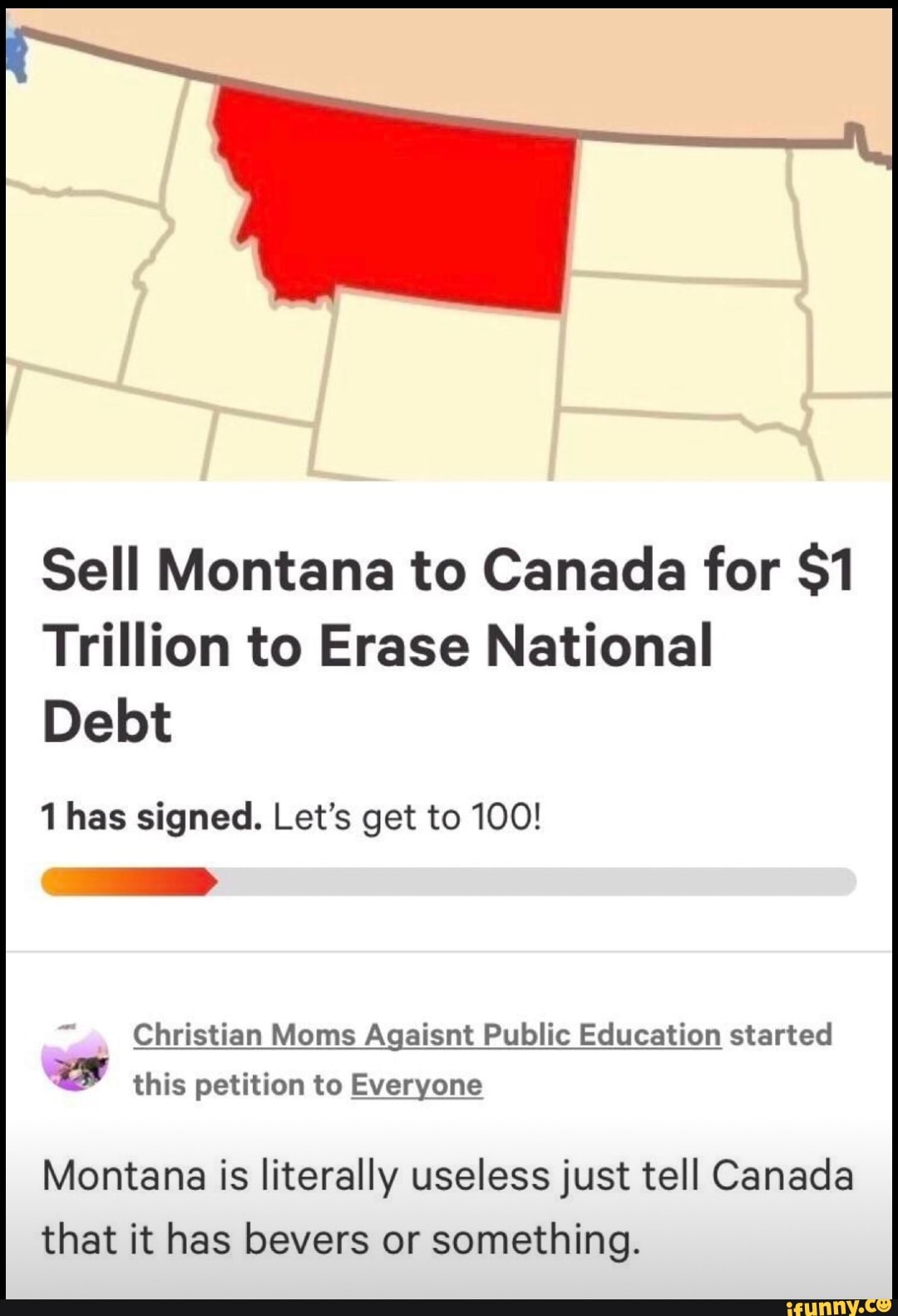 Sell Montana to Canada for $1
Trillion to Erase National
Debt
1 has signed. Let's get to 100!
Christian Moms Agaisnt Public Education started
this petition to Everyone
Montana is literally useless just tell Canada that it has bevers or something.