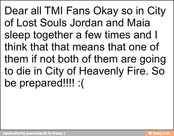 Dear all TMI Fans Okay so in City
of Lost Souls Jordan and Maia
sleep together a few times and I
think that that means that one of
them if not both of them are going
to die in City of Heavenly Fire. So