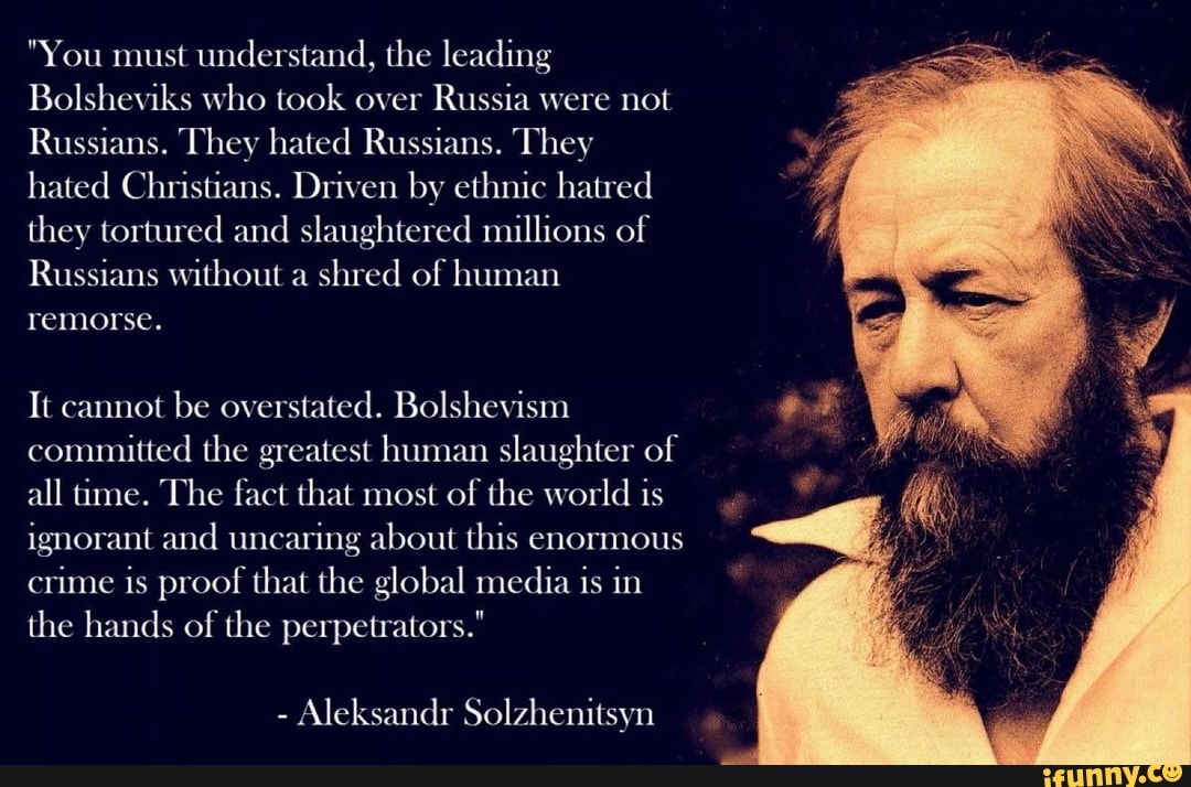 "You must understand, the leading
Bolsheviks who took over Russia were not
Russians. They hated Russians. They hated Christians. Driven by ethnic hatred they tortured and slaughtered millions of
Russians without a shred of human remorse.
It cannot be overstated. Bolshevism committed the greatest human slaughter of all time. The fact that most of the world is ignorant and uncaring about this enormous crime is proof that the global media is in the hands of the perpetrators."
- Aleksandr Solzhenitsyn