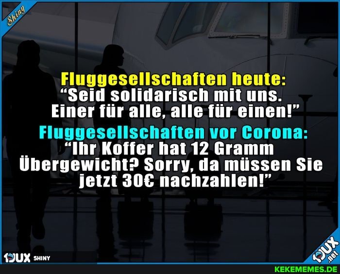 Fluggesellschaften heute:
"Seid solidarisch mit uns.
Einer für alle, alle für einen!"
Fluggesellschaften vor Gorona:
"Ihr Koffer hat 12 Gramm
Übergewicht? Sorry, da müssen Sie jetzt nachzahlen!"