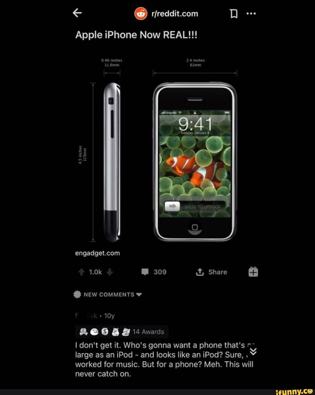 Apple iPhone Now REAL!!!
inches
2-4 inches
309 it, Share
NEW COMMENTS
& B 14 awards
I don't get it. Who's gonna want a phone that's large as an iPod - and looks like an iPod? Sure, worked for music. But for a phone? Meh. This will
never catch on.