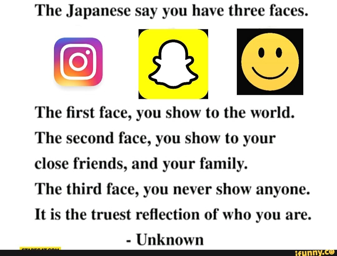 The Japanese say you have three faces.
The first face, you show to the world.
The second face, you show to your
close friends, and your family.
The third face, you never show anyone.
It is the truest reflection of who you are.
Unknown