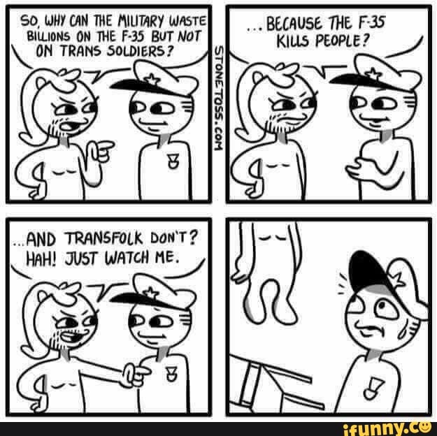 SO, WHY CAN THE MILITARY WasTE BILLIONS ON THE F-35 BUT NOT TRANS SOLDIERS?
BECAUSE THE KILLS PEOPLE?
SOL
...AND TRANSFOLK Don'T?
ATCH ME.
HAH! ET Wi