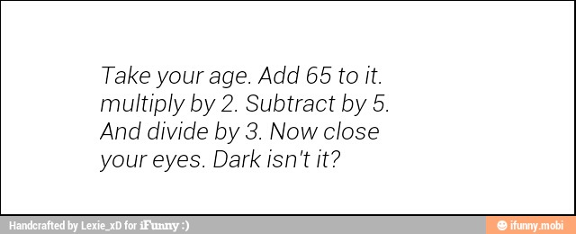 Take your age. Add 65 to it.
multiply by 2. Subtract by 5.
And divide by 3. Now close
your eyes. Dark isn't it?