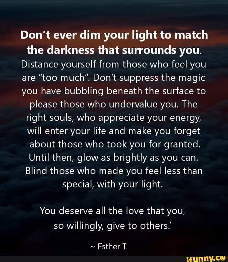 Don't ever dim your light to match the darkness that surrounds you ...