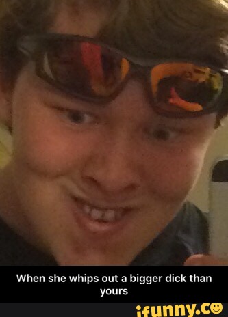 When she whips out a bigger dick than
yours - When she whips out a bigger dick than yours
