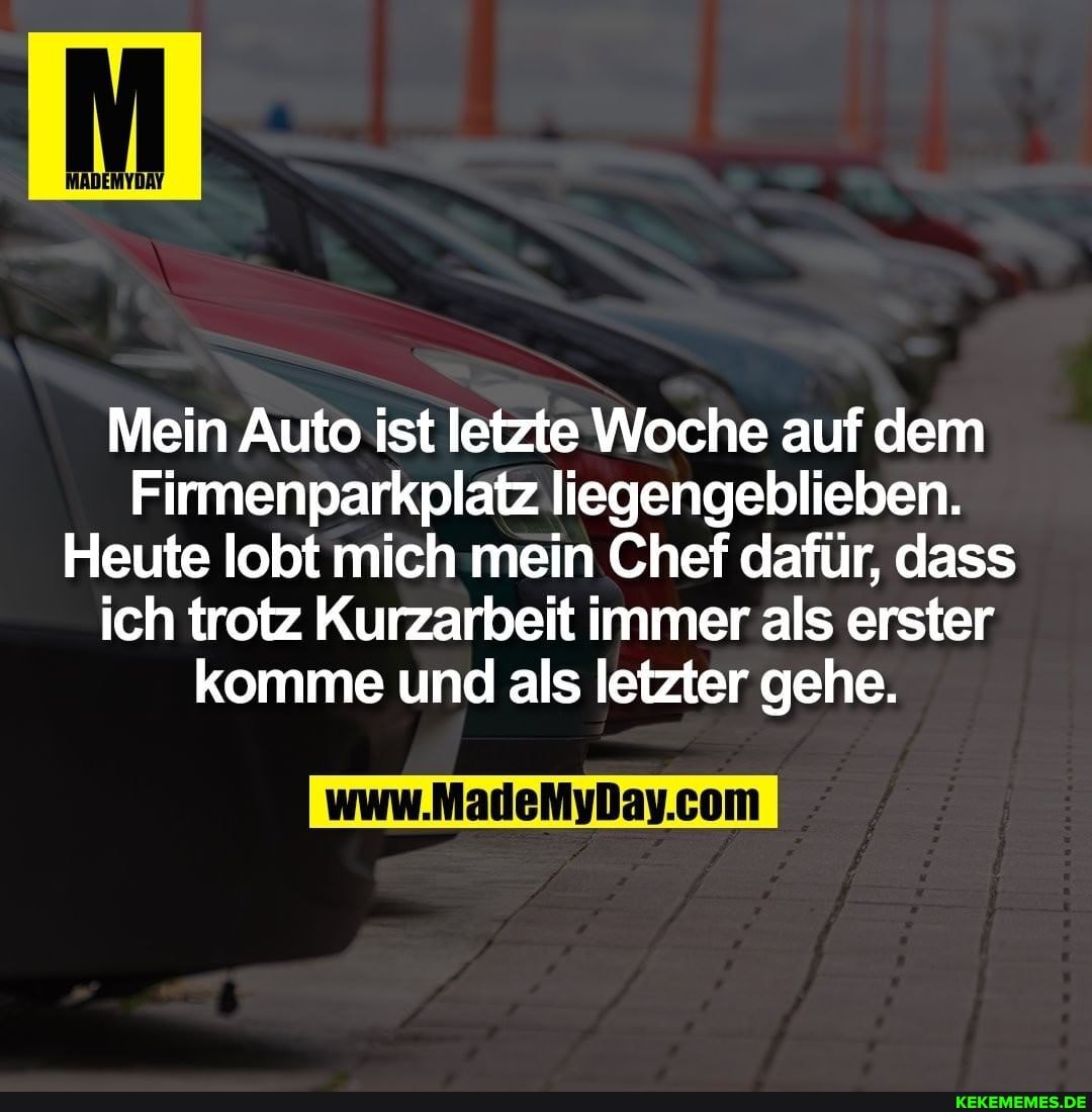 Mein Auto ist letzte Woche auf dem
Firmenparkplatz liegengeblieben.
Heute lobt mich mein Chef dafür, dass ich trotz Kurzarbeit immer als erster komme und als letzter gehe.