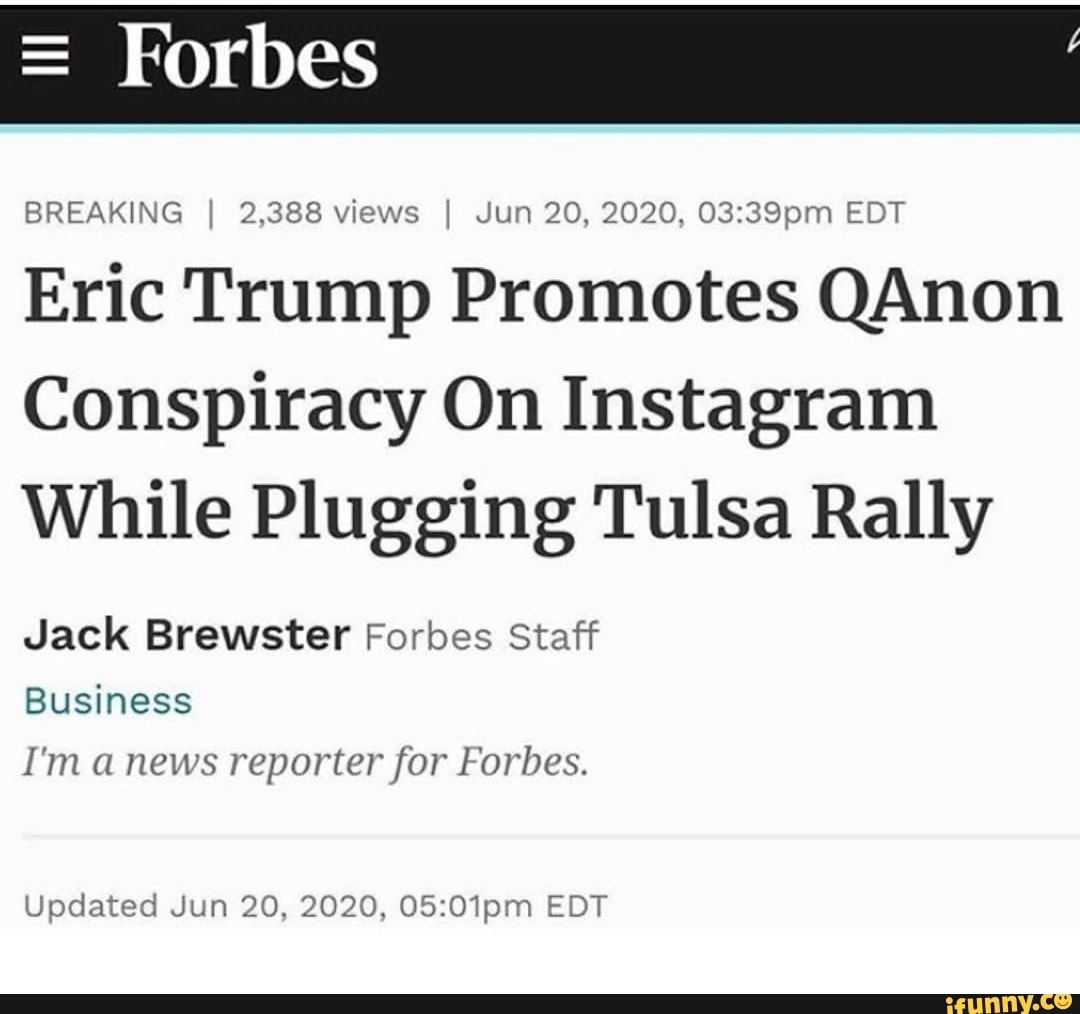 BREAKING I 2,388 views I Jun 20, 2020, 03:39pm EDT
Eric Trump Promotes QAnon
Conspiracy On Instagram
While Plugging Tulsa Rally
Jack Brewster Forbes Staff
Business
I'm a news reporter for Forbes.
Updated Jun 20, 2020, 05:01pm EDT
